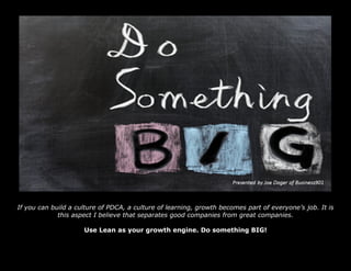 If you can build a culture of PDCA, a culture of learning, growth becomes part of everyone’s job. It is
this aspect I believe that separates good companies from great companies.
Use Lean as your growth engine. Do something BIG!
 