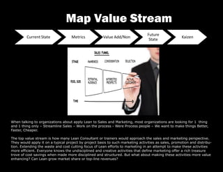 When talking to organizations about apply Lean to Sales and Marketing, most organizations are looking for 1 thing
and 1 thing only – Streamline Sales – Work on the process - Were Process people – We want to make things Better,
Faster, Cheaper.
The top value stream is how many Lean Consultant or trainers would approach the sales and marketing perspective.
They would apply it on a typical project by project basis to such marketing activities as sales, promotion and distribu-
tion. Extending the waste and cost cutting focus of Lean efforts to marketing in an attempt to make these activities
more efficient. Everyone knows the undisciplined and creative activities that define marketing offer a rich treasure
trove of cost savings when made more disciplined and structured. But what about making these activities more value
enhancing? Can Lean grow market share or top-line revenues?
Map Value Stream
 