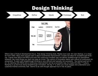 Others take a Product Development focus. That design thinking style. Maybe even Lean 3P, Lean Startup, or a chap-
ter from IDEO. Many have argued Lean is about incremental improvement. It does not allow for breakthrough think-
ing. I agree that SDCA and PDCA and even the continuous mindset may not deliver breakthrough by themselves.
However, like most things you start one step at a time. The culture of Innovation starts with culture of continuous im-
provement. To start with breakthrough thinking is very difficult and typically not successful. You cannot just turn it
on. So starting with PDCA and a continuous improvement can be a successful way, to create the little “i” culture.
Ramping it up and truly doing breakthrough innovation, the big ‘I” is when you must engage and understand your
customer/market extremely well. Seems to be well thought approach but it has its place.
Design Thinking
 
