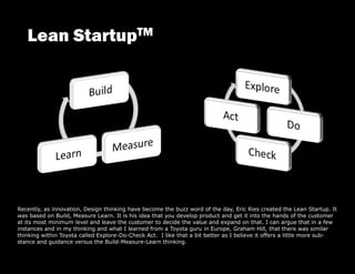 Recently, as innovation, Design thinking have become the buzz word of the day, Eric Ries created the Lean Startup. It
was based on Build, Measure Learn. It is his idea that you develop product and get it into the hands of the customer
at its most minimum level and leave the customer to decide the value and expand on that. I can argue that in a few
instances and in my thinking and what I learned from a Toyota guru in Europe, Graham Hill, that there was similar
thinking within Toyota called Explore-Do-Check Act. I like that a bit better as I believe it offers a little more sub-
stance and guidance versus the Build-Measure-Learn thinking.
 