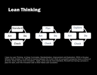 I base my Lean Thinking on these 3 principles. Standardization, Improvement and Exploration. PDCA is the glue.
Without that mindset- it is difficult to traverse between the 3 and I think all successful companies have a mixture of
all three. Some may be more innovative… Apple, some may be more Standard, Microsoft but having a process in
place for each, even the innovation side is what makes Lean successful.
 