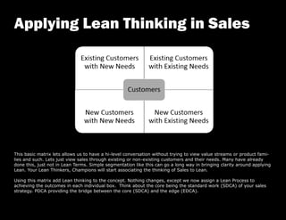This basic matrix lets allows us to have a hi-level conversation without trying to view value streams or product fami-
lies and such. Lets just view sales through existing or non-existing customers and their needs. Many have already
done this, just not in Lean Terms. Simple segmentation like this can go a long way in bringing clarity around applying
Lean. Your Lean Thinkers, Champions will start associating the thinking of Sales to Lean.
Using this matrix add Lean thinking to the concept. Nothing changes, except we now assign a Lean Process to
achieving the outcomes in each individual box. Think about the core being the standard work (SDCA) of your sales
strategy. PDCA providing the bridge between the core (SDCA) and the edge (EDCA).
Applying Lean Thinking in Sales
 