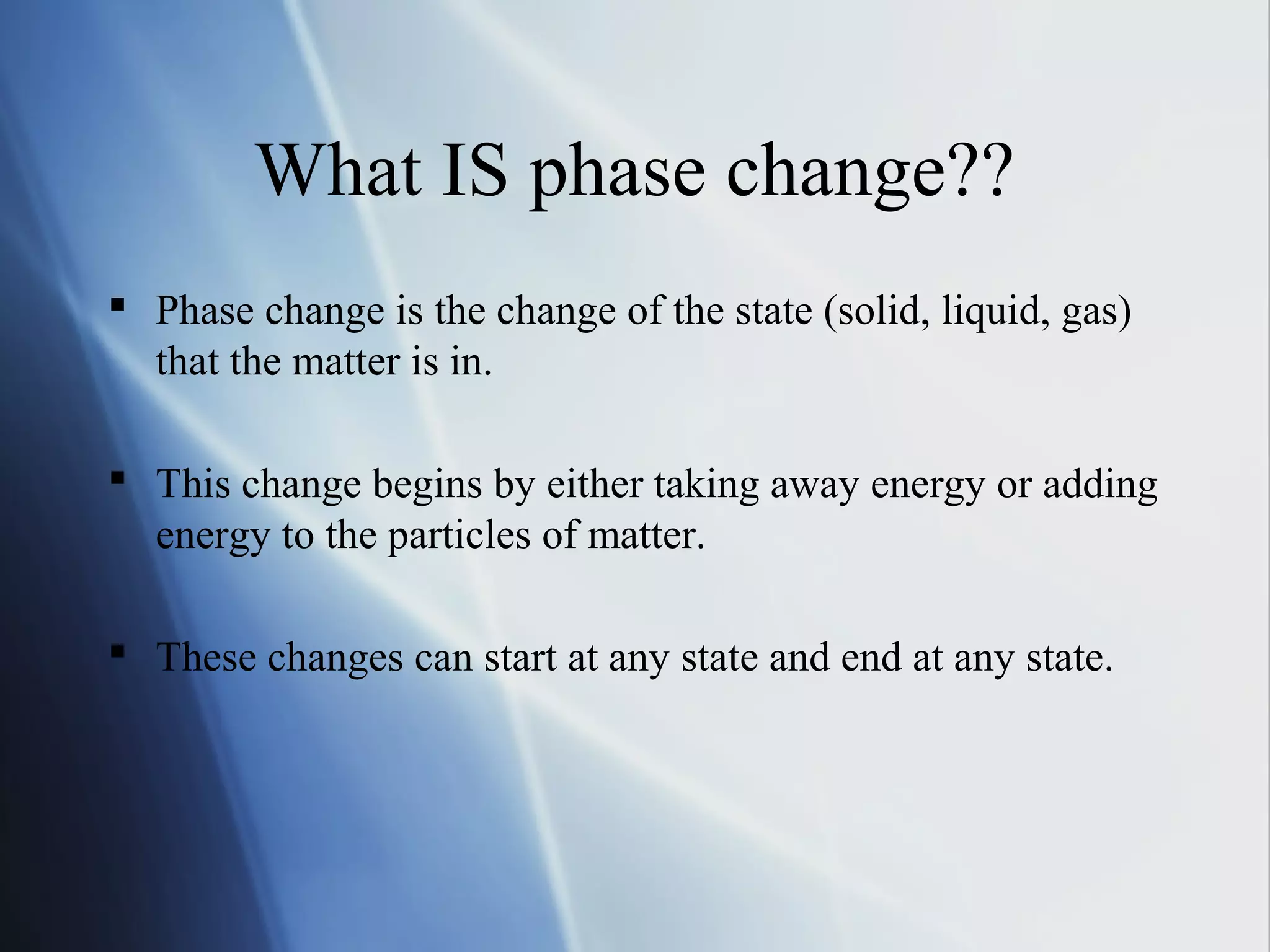 What IS phase change??
 Phase change is the change of the state (solid, liquid, gas)
that the matter is in.
 This change begins by either taking away energy or adding
energy to the particles of matter.
 These changes can start at any state and end at any state.
 