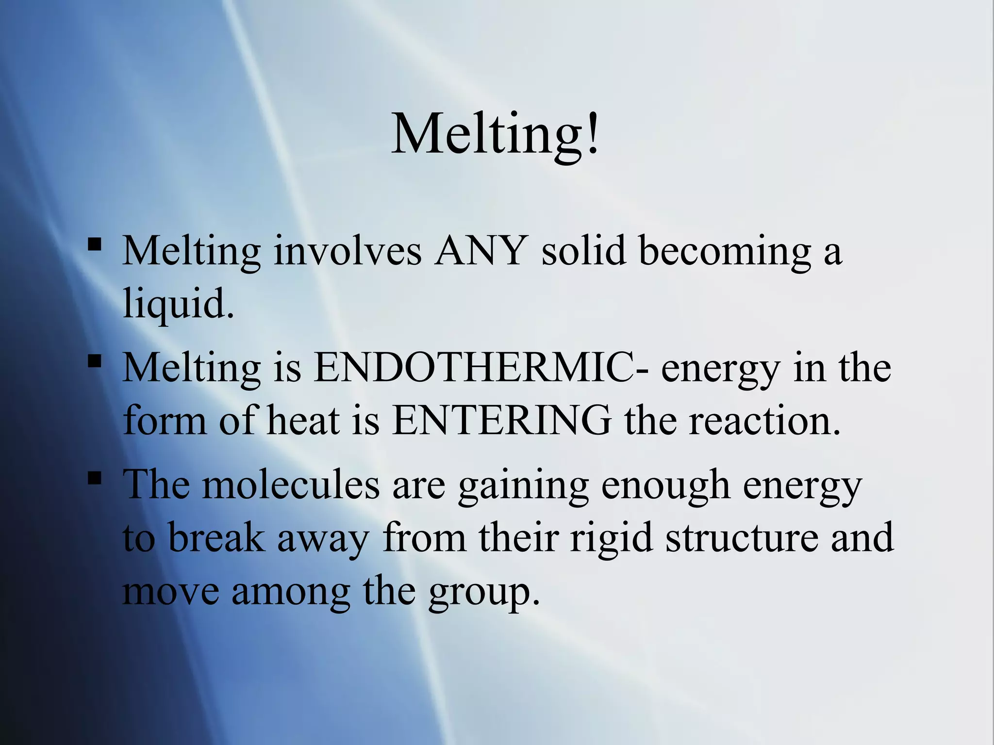 Melting!
 Melting involves ANY solid becoming a
liquid.
 Melting is ENDOTHERMIC- energy in the
form of heat is ENTERING the reaction.
 The molecules are gaining enough energy
to break away from their rigid structure and
move among the group.
 