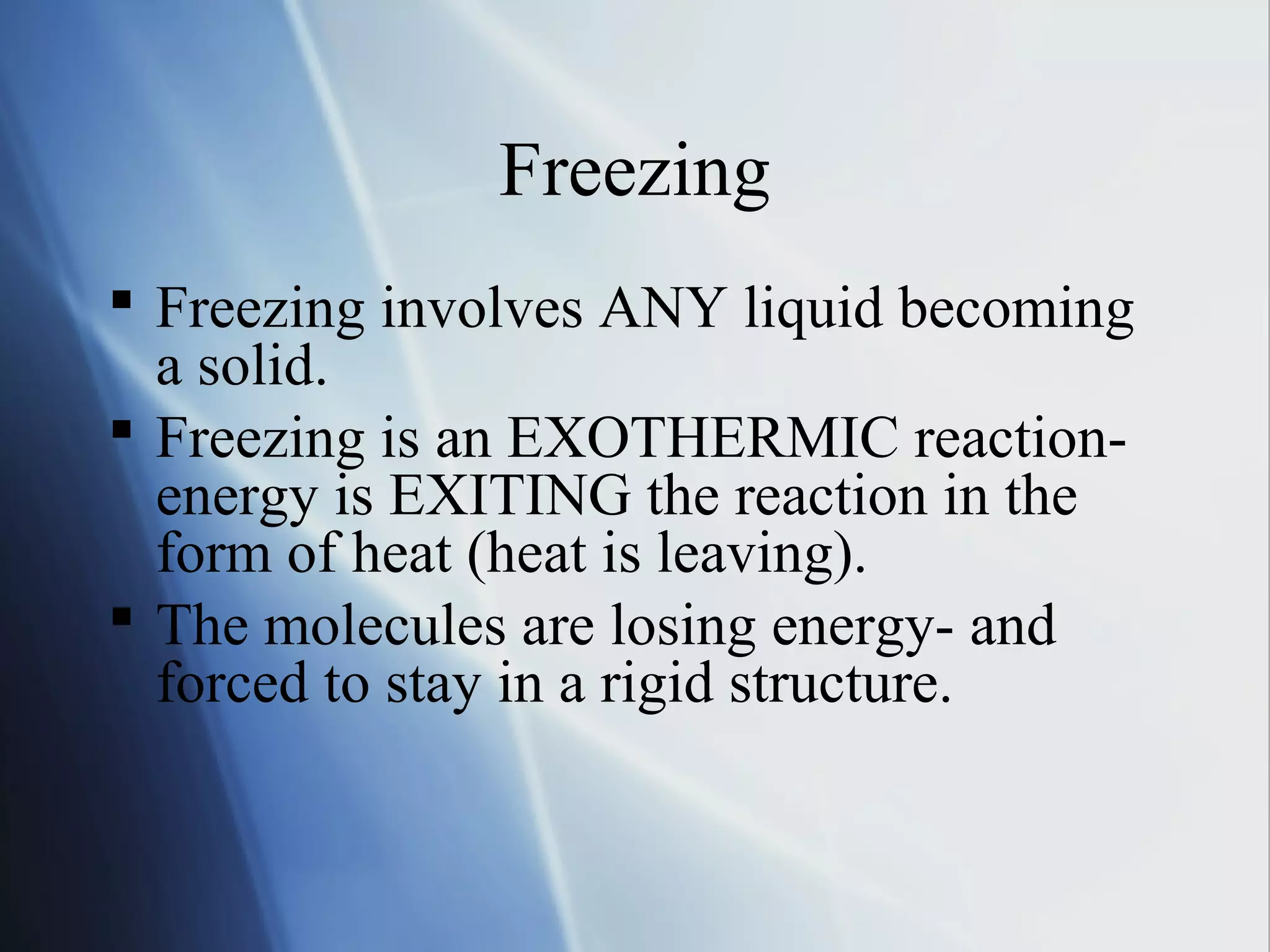 Freezing
 Freezing involves ANY liquid becoming
a solid.
 Freezing is an EXOTHERMIC reaction-
energy is EXITING the reaction in the
form of heat (heat is leaving).
 The molecules are losing energy- and
forced to stay in a rigid structure.
 