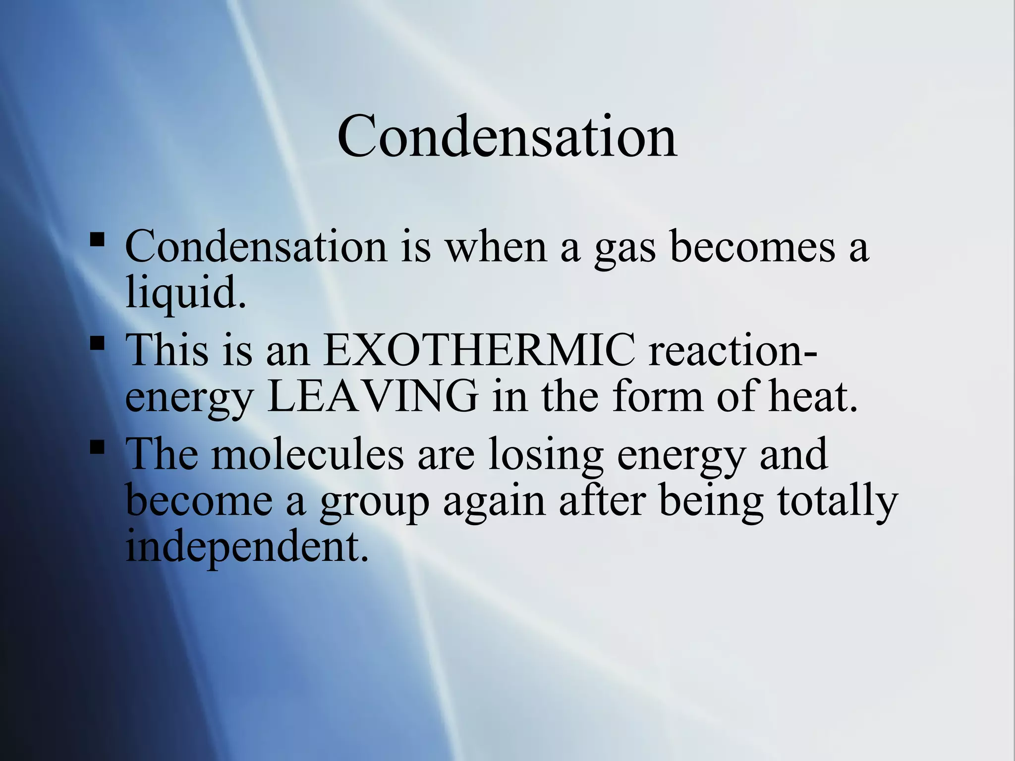 Condensation
 Condensation is when a gas becomes a
liquid.
 This is an EXOTHERMIC reaction-
energy LEAVING in the form of heat.
 The molecules are losing energy and
become a group again after being totally
independent.
 