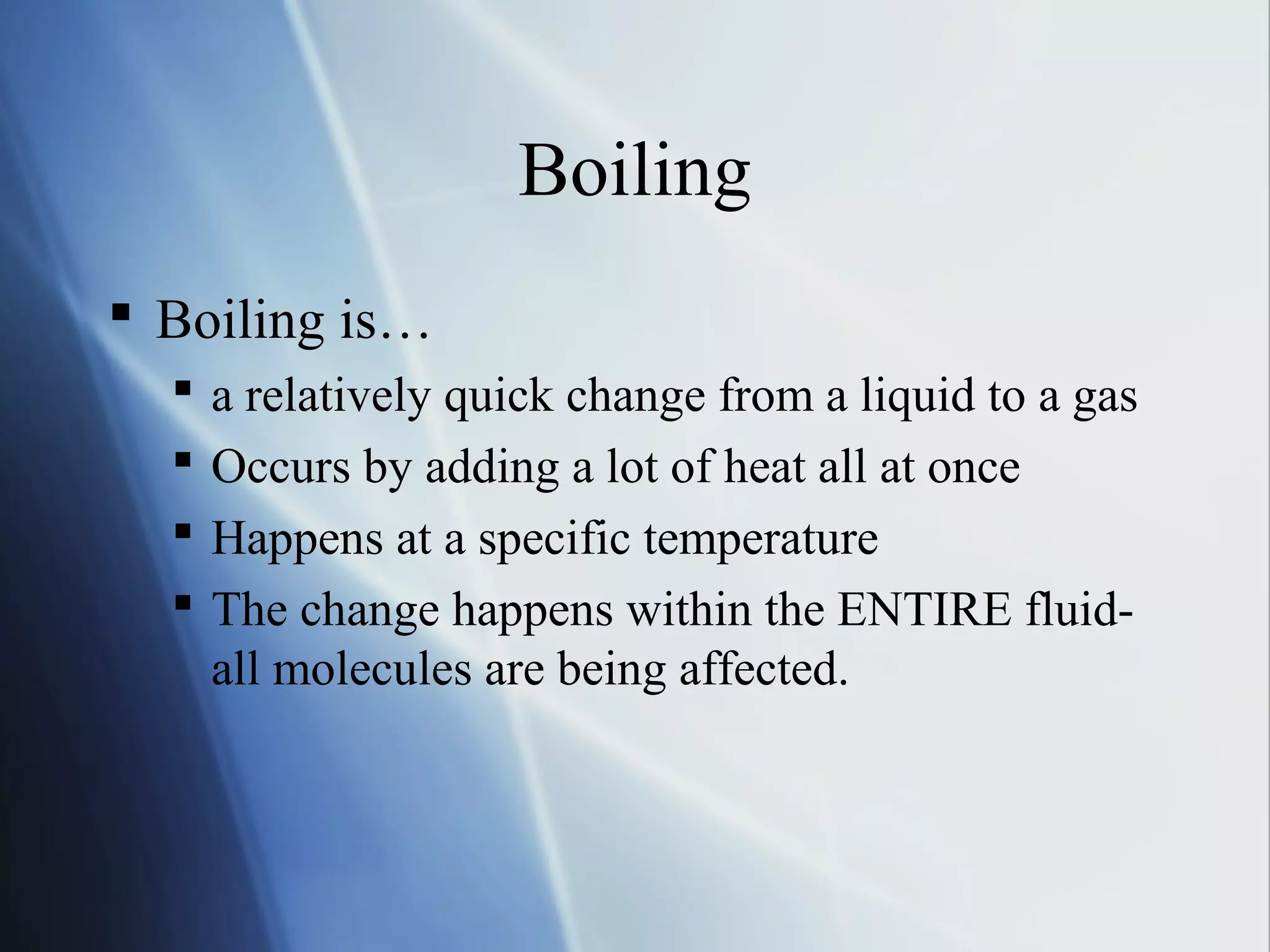 Boiling
 Boiling is…
 a relatively quick change from a liquid to a gas
 Occurs by adding a lot of heat all at once
 Happens at a specific temperature
 The change happens within the ENTIRE fluid-
all molecules are being affected.
 