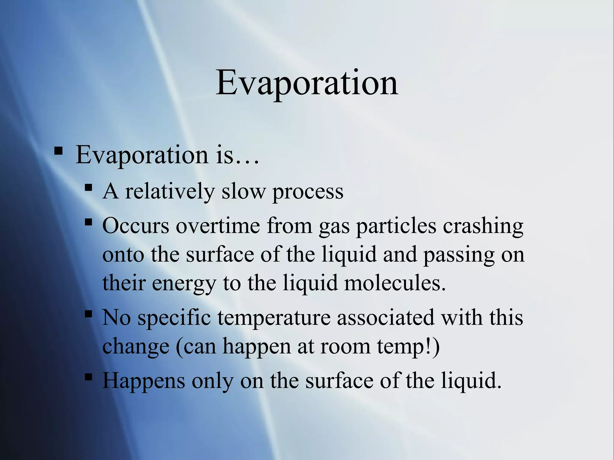 Evaporation
 Evaporation is…
 A relatively slow process
 Occurs overtime from gas particles crashing
onto the surface of the liquid and passing on
their energy to the liquid molecules.
 No specific temperature associated with this
change (can happen at room temp!)
 Happens only on the surface of the liquid.
 