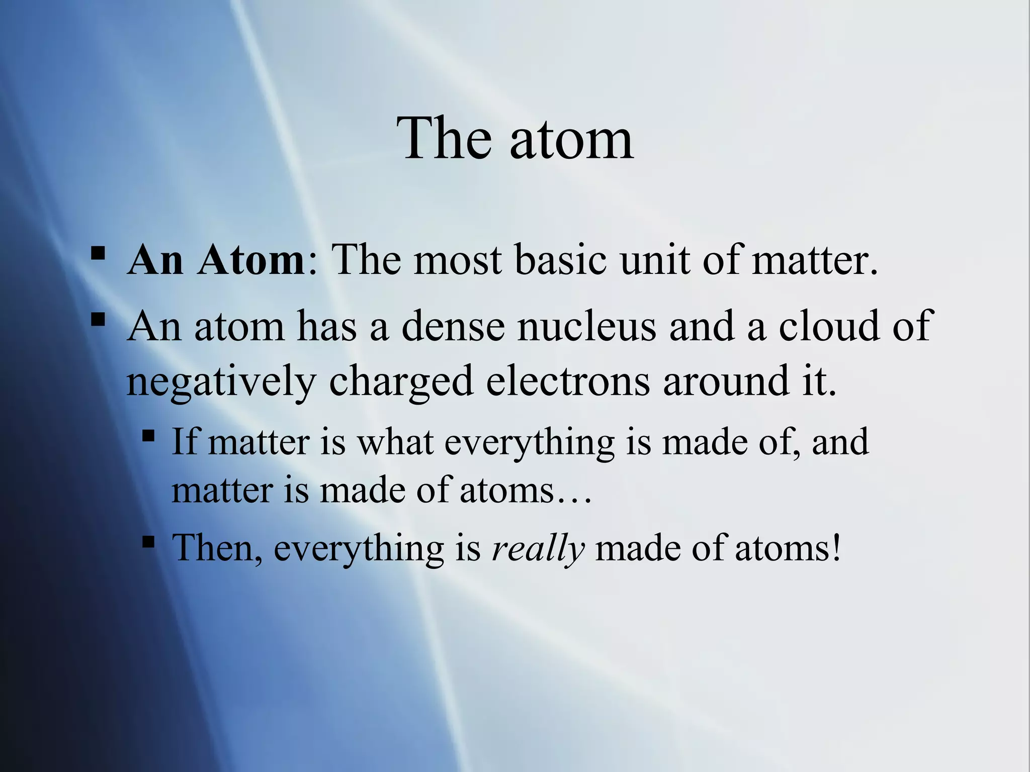 The atom
 An Atom: The most basic unit of matter.
 An atom has a dense nucleus and a cloud of
negatively charged electrons around it.
 If matter is what everything is made of, and
matter is made of atoms…
 Then, everything is really made of atoms!
 