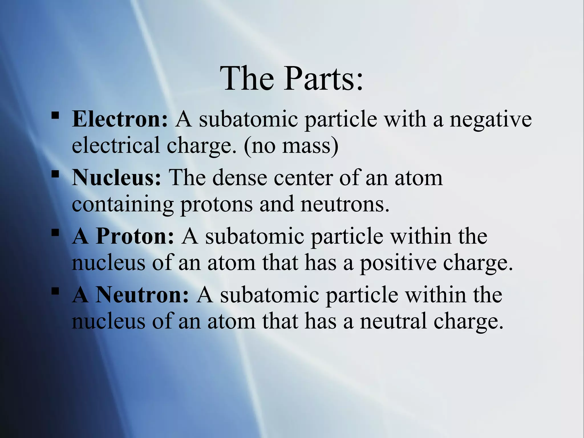 The Parts:
 Electron: A subatomic particle with a negative
electrical charge. (no mass)
 Nucleus: The dense center of an atom
containing protons and neutrons.
 A Proton: A subatomic particle within the
nucleus of an atom that has a positive charge.
 A Neutron: A subatomic particle within the
nucleus of an atom that has a neutral charge.
 