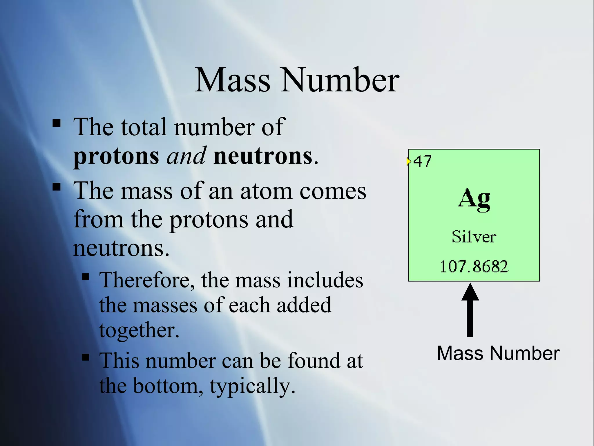 Mass Number
 The total number of
protons and neutrons.
 The mass of an atom comes
from the protons and
neutrons.
 Therefore, the mass includes
the masses of each added
together.
 This number can be found at
the bottom, typically.
Mass Number
 