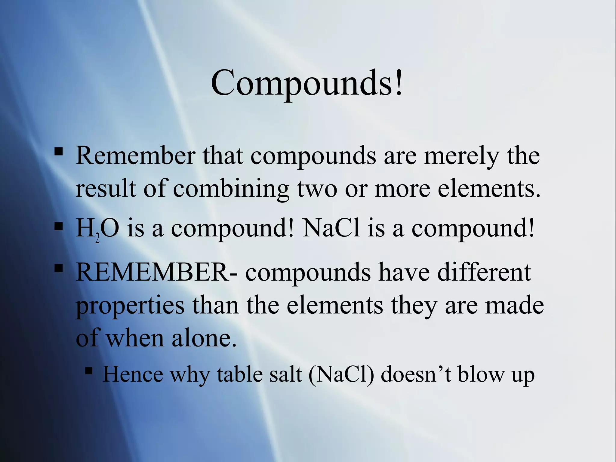 Compounds!
 Remember that compounds are merely the
result of combining two or more elements.
 H2O is a compound! NaCl is a compound!
 REMEMBER- compounds have different
properties than the elements they are made
of when alone.
 Hence why table salt (NaCl) doesn’t blow up
 