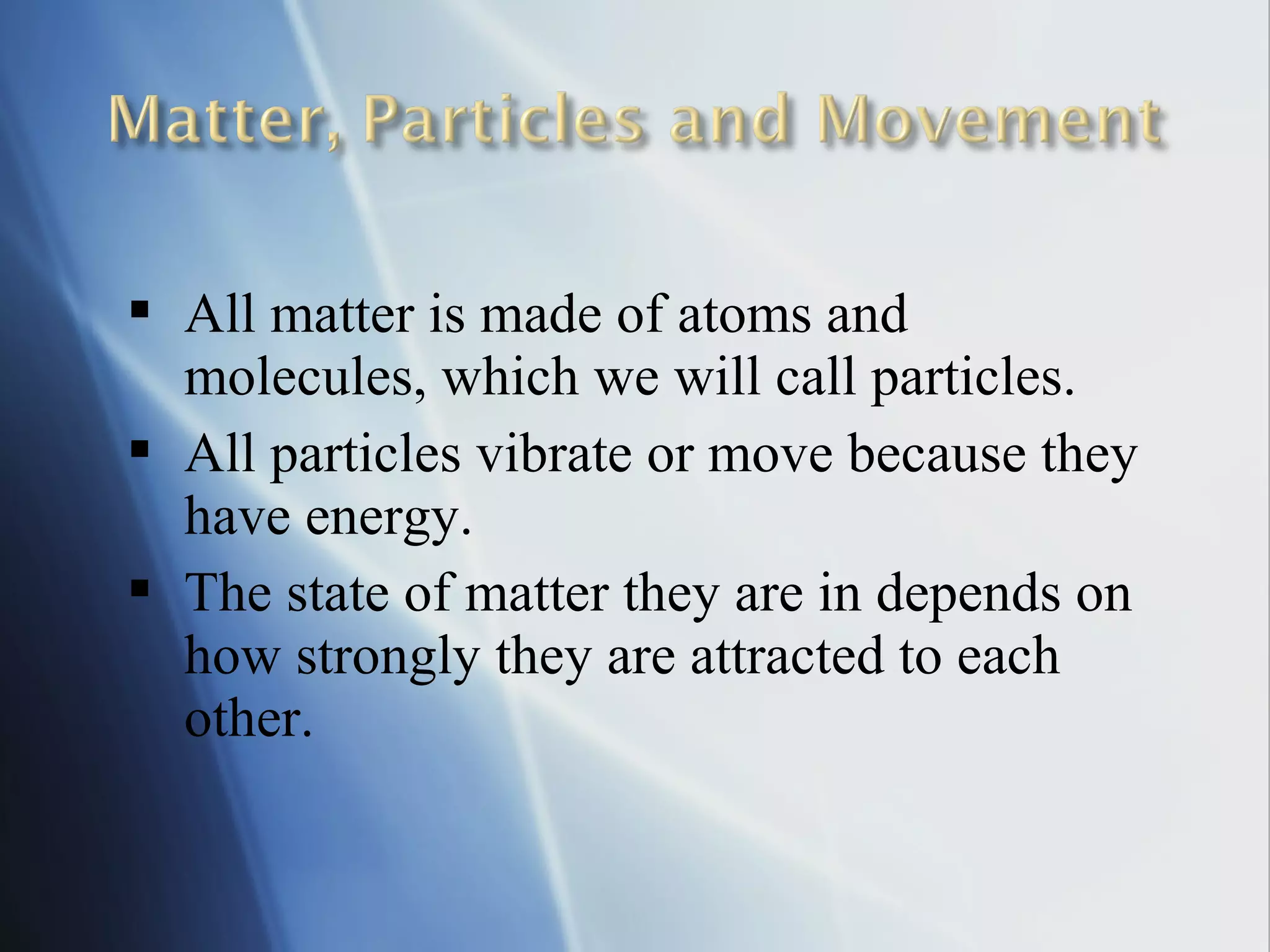  All matter is made of atoms and
molecules, which we will call particles.
 All particles vibrate or move because they
have energy.
 The state of matter they are in depends on
how strongly they are attracted to each
other.
 