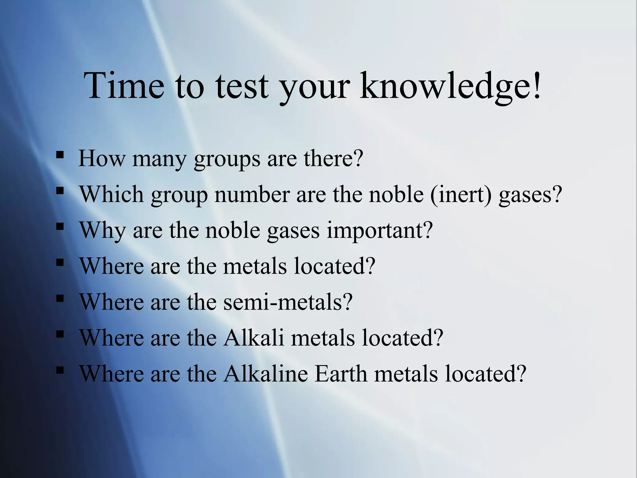 Time to test your knowledge!
 How many groups are there?
 Which group number are the noble (inert) gases?
 Why are the noble gases important?
 Where are the metals located?
 Where are the semi-metals?
 Where are the Alkali metals located?
 Where are the Alkaline Earth metals located?
 