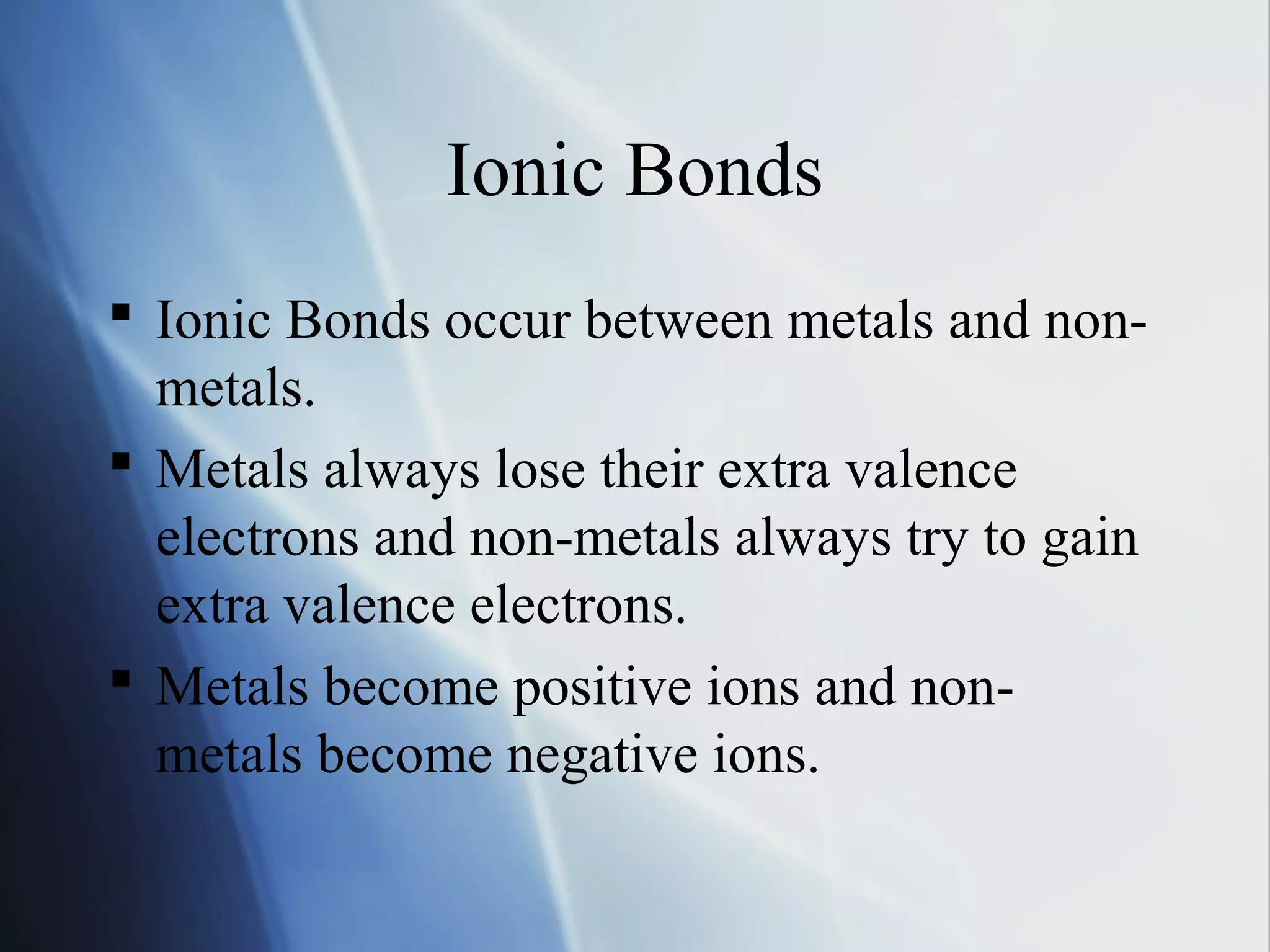 Ionic Bonds
 Ionic Bonds occur between metals and non-
metals.
 Metals always lose their extra valence
electrons and non-metals always try to gain
extra valence electrons.
 Metals become positive ions and non-
metals become negative ions.
 