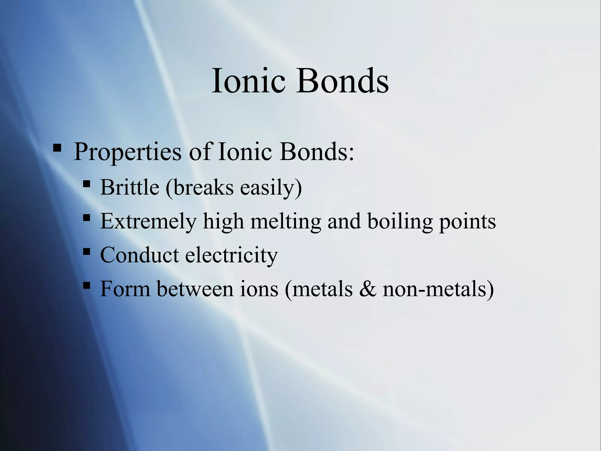 Ionic Bonds
 Properties of Ionic Bonds:
 Brittle (breaks easily)
 Extremely high melting and boiling points
 Conduct electricity
 Form between ions (metals & non-metals)
 