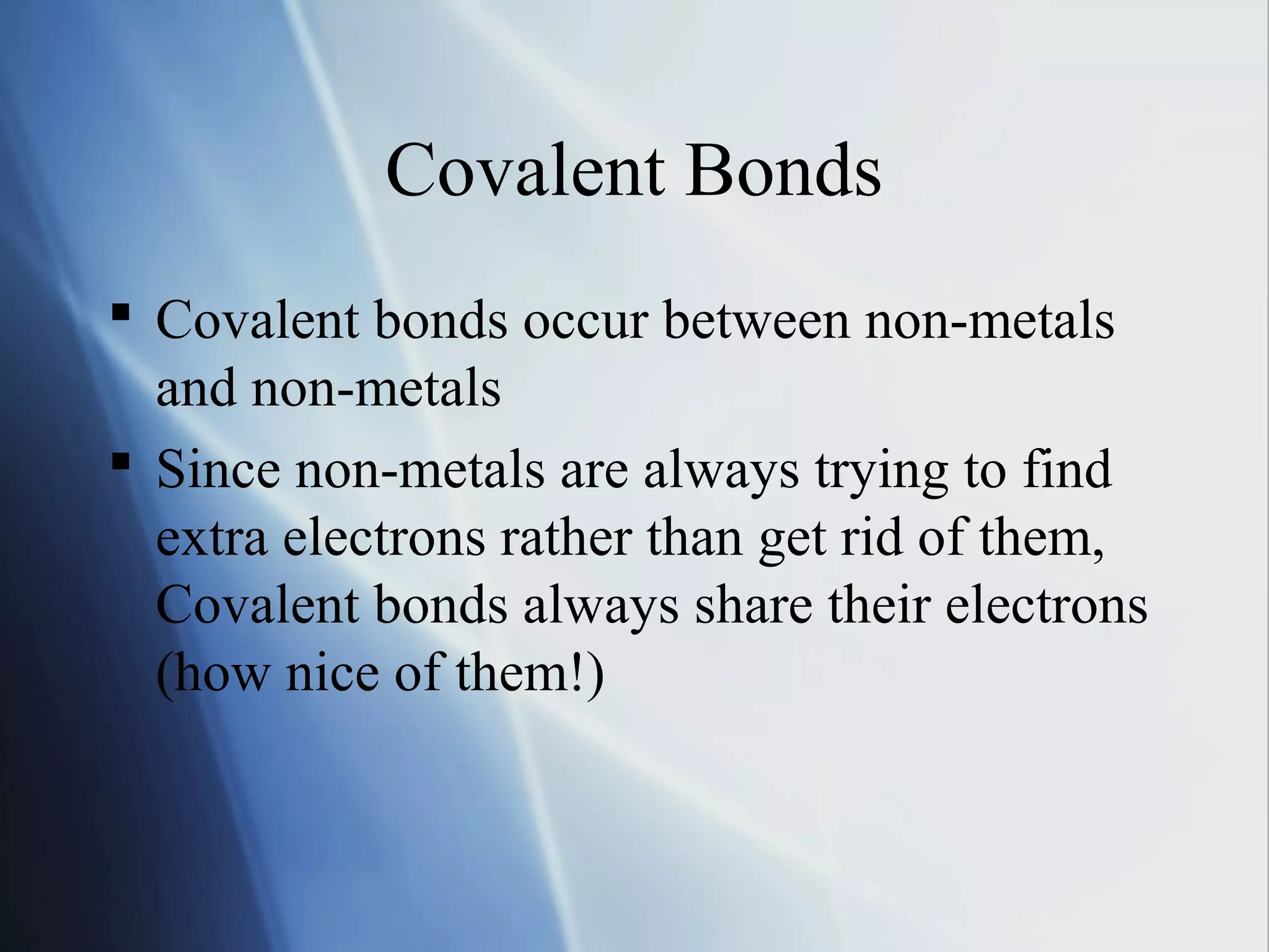 Covalent Bonds
 Covalent bonds occur between non-metals
and non-metals
 Since non-metals are always trying to find
extra electrons rather than get rid of them,
Covalent bonds always share their electrons
(how nice of them!)
 