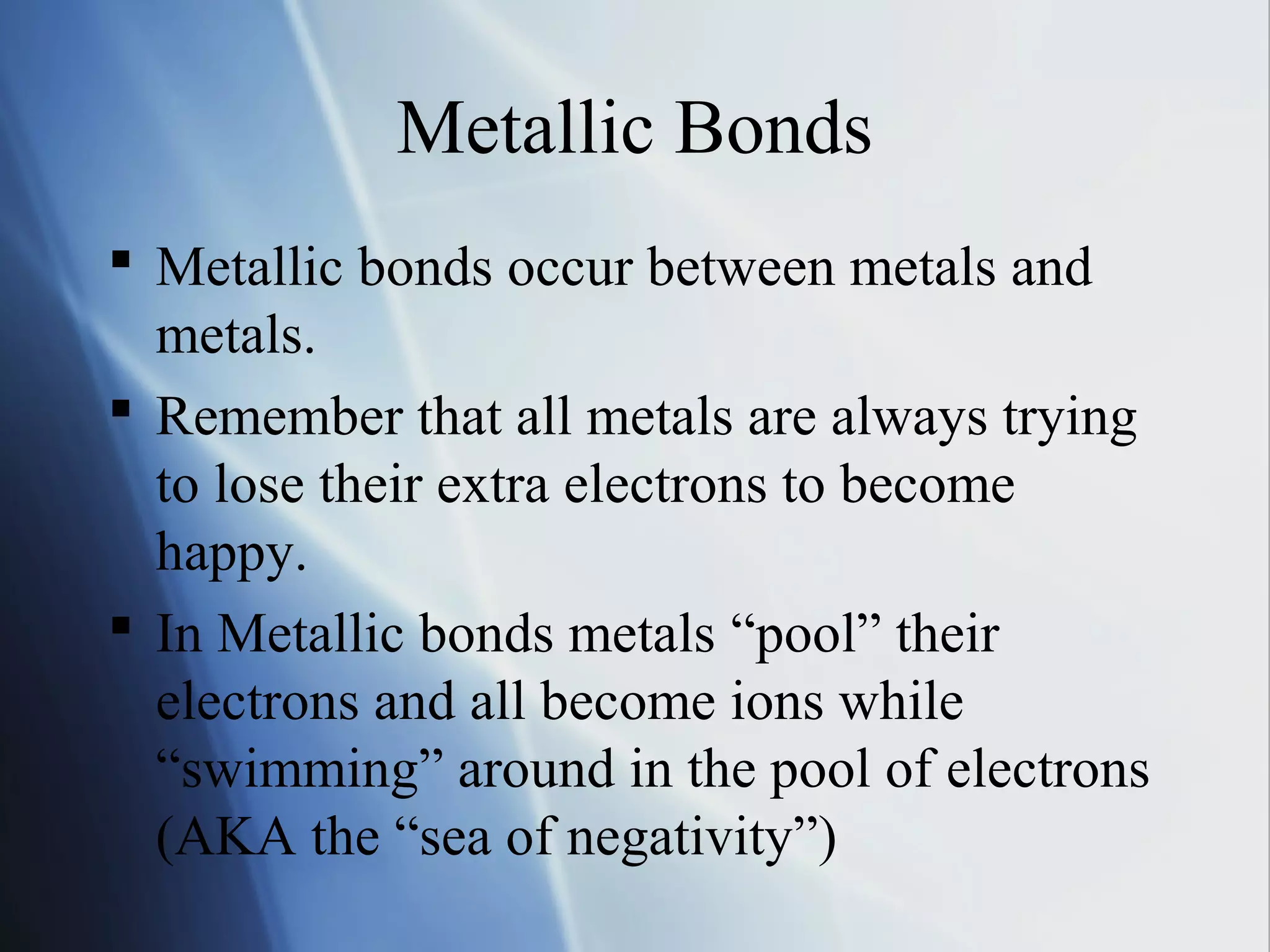 Metallic Bonds
 Metallic bonds occur between metals and
metals.
 Remember that all metals are always trying
to lose their extra electrons to become
happy.
 In Metallic bonds metals “pool” their
electrons and all become ions while
“swimming” around in the pool of electrons
(AKA the “sea of negativity”)
 