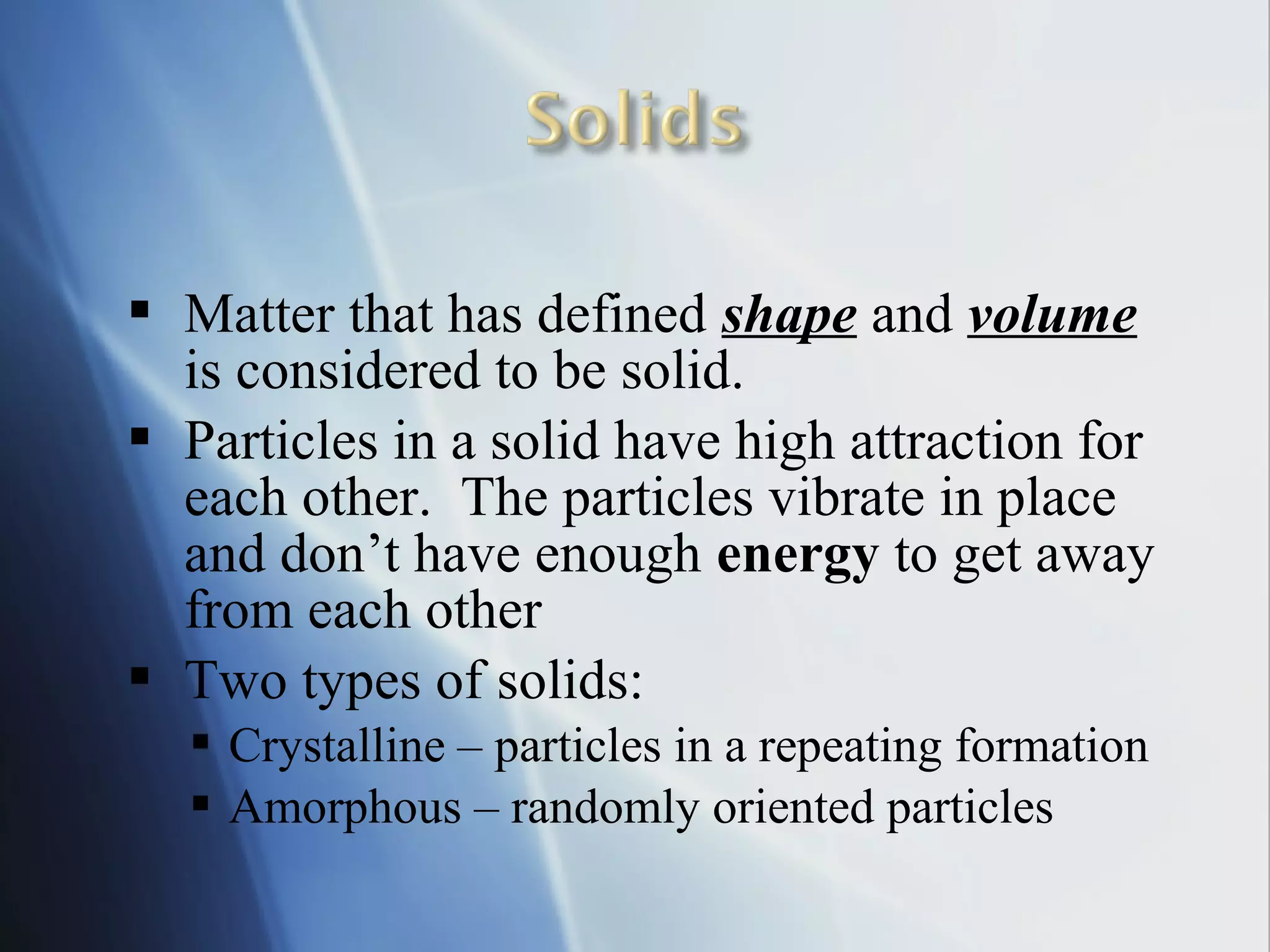  Matter that has defined shape and volume
is considered to be solid.
 Particles in a solid have high attraction for
each other. The particles vibrate in place
and don’t have enough energy to get away
from each other
 Two types of solids:
 Crystalline – particles in a repeating formation
 Amorphous – randomly oriented particles
 