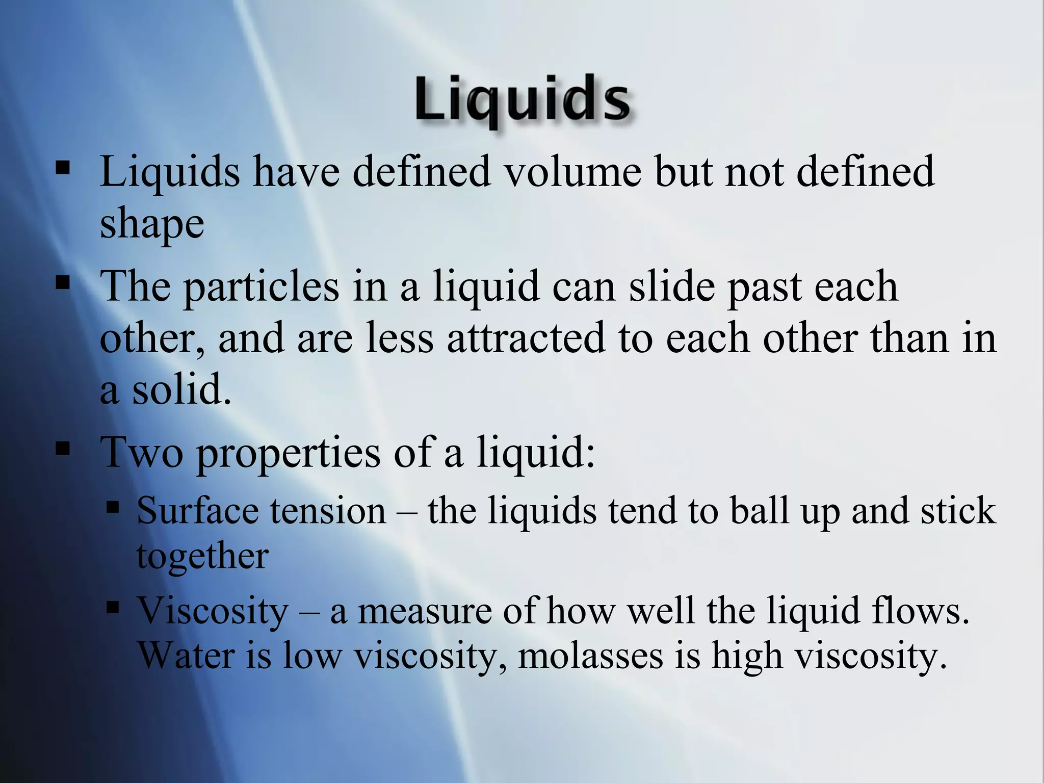  Liquids have defined volume but not defined
shape
 The particles in a liquid can slide past each
other, and are less attracted to each other than in
a solid.
 Two properties of a liquid:
 Surface tension – the liquids tend to ball up and stick
together
 Viscosity – a measure of how well the liquid flows.
Water is low viscosity, molasses is high viscosity.
 