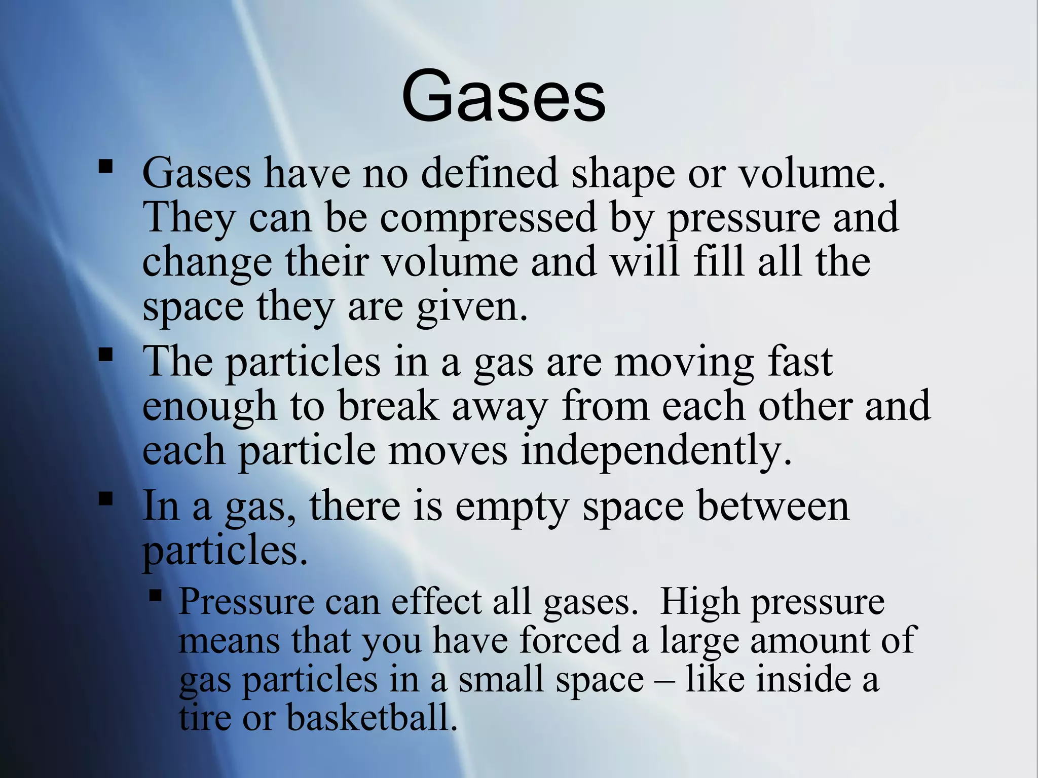 Gases have no defined shape or volume.
They can be compressed by pressure and
change their volume and will fill all the
space they are given.
 The particles in a gas are moving fast
enough to break away from each other and
each particle moves independently.
 In a gas, there is empty space between
particles.
 Pressure can effect all gases. High pressure
means that you have forced a large amount of
gas particles in a small space – like inside a
tire or basketball.
Gases
 