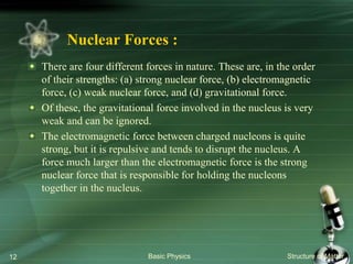 Nuclear Forces :
There are four different forces in nature. These are, in the order
of their strengths: (a) strong nuclear force, (b) electromagnetic
force, (c) weak nuclear force, and (d) gravitational force.
Of these, the gravitational force involved in the nucleus is very
weak and can be ignored.
The electromagnetic force between charged nucleons is quite
strong, but it is repulsive and tends to disrupt the nucleus. A
force much larger than the electromagnetic force is the strong
nuclear force that is responsible for holding the nucleons
together in the nucleus.
Basic Physics Structure of Matter12
 