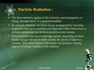 Particle Radiation :
The term radiation applies to the emission and propagation of
energy through space or a material medium.
By particle radiation, we mean energy propagated by traveling
corpuscles that have a definite rest mass and within limits have a
definite momentum and defined position at any instant.
These particles can travel with high speeds, depending on their
kinetic energy, but never attain exactly the speed of light in a
vacuum. Also, they interact with matter and produce varying
degrees of energy transfer to the medium.
Basic Physics Structure of Matter16
 