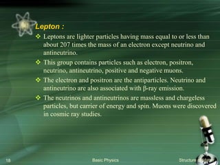 Basic Physics Structure of Matter18
Lepton :
 Leptons are lighter particles having mass equal to or less than
about 207 times the mass of an electron except neutrino and
antineutrino.
 This group contains particles such as electron, positron,
neutrino, antineutrino, positive and negative muons.
 The electron and positron are the antiparticles. Neutrino and
antineutrino are also associated with β-ray emission.
 The neutrinos and antineutrinos are massless and chargeless
particles, but carrier of energy and spin. Muons were discovered
in cosmic ray studies.
 