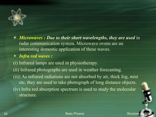 Microwaves : Due to their short wavelengths, they are used in
radar communication system. Microwave ovens are an
interesting domestic application of these waves.
Infra red waves :
(i) Infrared lamps are used in physiotherapy.
(ii) Infrared photographs are used in weather forecasting.
(iii) As infrared radiations are not absorbed by air, thick fog, mist
etc, they are used to take photograph of long distance objects.
(iv) Infra red absorption spectrum is used to study the molecular
structure.
Basic Physics Structure of Matter25
 