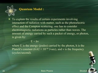 Quantum Model :
To explain the results of certain experiments involving
interaction of radiation with matter, such as the photoelectric
effect and the Compton scattering, one has to consider
electromagnetic radiations as particles rather than waves. The
amount of energy carried by such a packet of energy, or photon,
is given by:
E = hv
where E is the energy (joules) carried by the photon, h is the
Planck's constant (6.62 × 10-34 J-sec), and ν is the frequency
(cycles/second).
Basic Physics Structure of Matter28
 