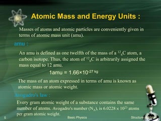 Atomic Mass and Energy Units :
Masses of atoms and atomic particles are conveniently given in
terms of atomic mass unit (amu).
amu :
An amu is defined as one twelfth of the mass of a 12
6C atom, a
carbon isotope. Thus, the atom of 12
6C is arbitrarily assigned the
mass equal to 12 amu.
1amu = 1.66×10-27 kg
Basic Physics Structure of Matter5
The mass of an atom expressed in terms of amu is known as
atomic mass or atomic weight.
Avogadro's law :
Every gram atomic weight of a substance contains the same
number of atoms. Avogadro's number (NA), is 6.0228 × 1023 atoms
per gram atomic weight.
 