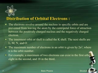 Distribution of Orbital Electrons :
The electrons revolve around the nucleus in specific orbits and are
prevented from leaving the atom by the centripetal force of attraction
between the positively charged nucleus and the negatively charged
electron.
The innermost orbit or shell is called the K shell. The next shells are
L, M, N, and O.
The maximum number of electrons in an orbit is given by 2n2, where
n is the orbit number.
For example, a maximum of two electrons can exist in the first orbit,
eight in the second, and 18 in the third.
Basic Physics Structure of Matter7
 