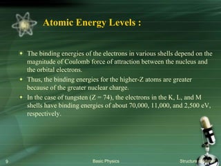 Atomic Energy Levels :
The binding energies of the electrons in various shells depend on the
magnitude of Coulomb force of attraction between the nucleus and
the orbital electrons.
Thus, the binding energies for the higher-Z atoms are greater
because of the greater nuclear charge.
In the case of tungsten (Z = 74), the electrons in the K, L, and M
shells have binding energies of about 70,000, 11,000, and 2,500 eV,
respectively.
Basic Physics Structure of Matter9
 
