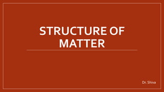 STRUCTURE OF
MATTER
Dr. Shiva
 