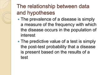 The relationship between data
and hypotheses
 The prevalence of a disease is simply
  a measure of the frequency with which
  the disease occurs in the population of
  interest
 The predictive value of a test is simply
  the post-test probability that a disease
  is present based on the results of a
  test
 