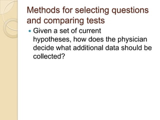 Methods for selecting questions
and comparing tests
   Given a set of current
    hypotheses, how does the physician
    decide what additional data should be
    collected?
 