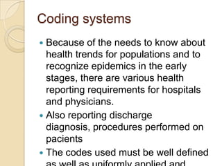 Coding systems
 Because of the needs to know about
  health trends for populations and to
  recognize epidemics in the early
  stages, there are various health
  reporting requirements for hospitals
  and physicians.
 Also reporting discharge
  diagnosis, procedures performed on
  pacients
 The codes used must be well defined
 