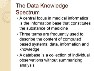 The Data Knowledge
Spectrum
 A central focus in medical informatics
  is the information base that constitutes
  the substance of medicine
 Three terms are frequently used to
  describe the content of computed
  based systems: data, information and
  knowledge
 A database is a collection of individual
  observations without summarizing
  analysis
 