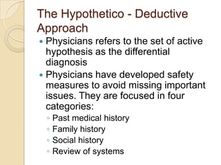 The Hypothetico - Deductive
Approach
 Physicians refers to the set of active
  hypothesis as the differential
  diagnosis
 Physicians have developed safety
  measures to avoid missing important
  issues. They are focused in four
  categories:
    ◦   Past medical history
    ◦   Family history
    ◦   Social history
    ◦   Review of systems
 