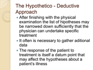 The Hypothetico - Deductive
Approach
 After finishing with the physical
  examination the list of hipotheses may
  be narrowed down sufficiently that the
  physician can undertake specific
  treatment
 It often is necessary to gather aditional
  data
 The response of the patient to
  treatment is itself a datum point that
  may affect the hypotheses about a
  patient’s illness
 