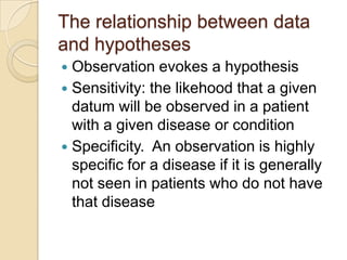 The relationship between data
and hypotheses
 Observation evokes a hypothesis
 Sensitivity: the likehood that a given
  datum will be observed in a patient
  with a given disease or condition
 Specificity. An observation is highly
  specific for a disease if it is generally
  not seen in patients who do not have
  that disease
 