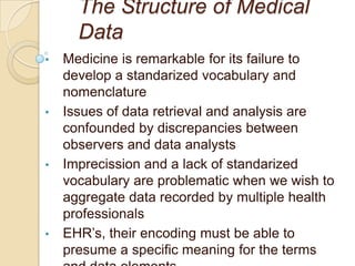 The Structure of Medical
      Data
•   Medicine is remarkable for its failure to
    develop a standarized vocabulary and
    nomenclature
•   Issues of data retrieval and analysis are
    confounded by discrepancies between
    observers and data analysts
•   Imprecission and a lack of standarized
    vocabulary are problematic when we wish to
    aggregate data recorded by multiple health
    professionals
•   EHR’s, their encoding must be able to
    presume a specific meaning for the terms
 