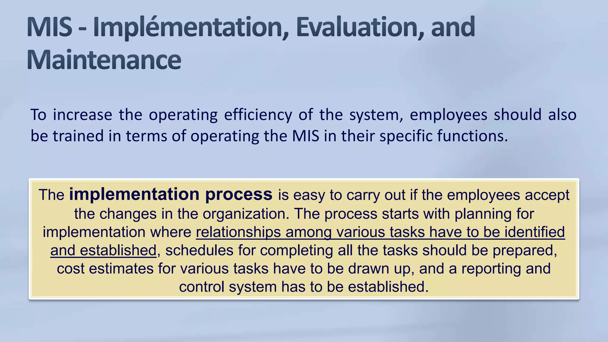 To increase the operating efficiency of the system, employees should also
be trained in terms of operating the MIS in their specific functions.
The implementation process is easy to carry out if the employees accept
the changes in the organization. The process starts with planning for
implementation where relationships among various tasks have to be identified
and established, schedules for completing all the tasks should be prepared,
cost estimates for various tasks have to be drawn up, and a reporting and
control system has to be established.
 
