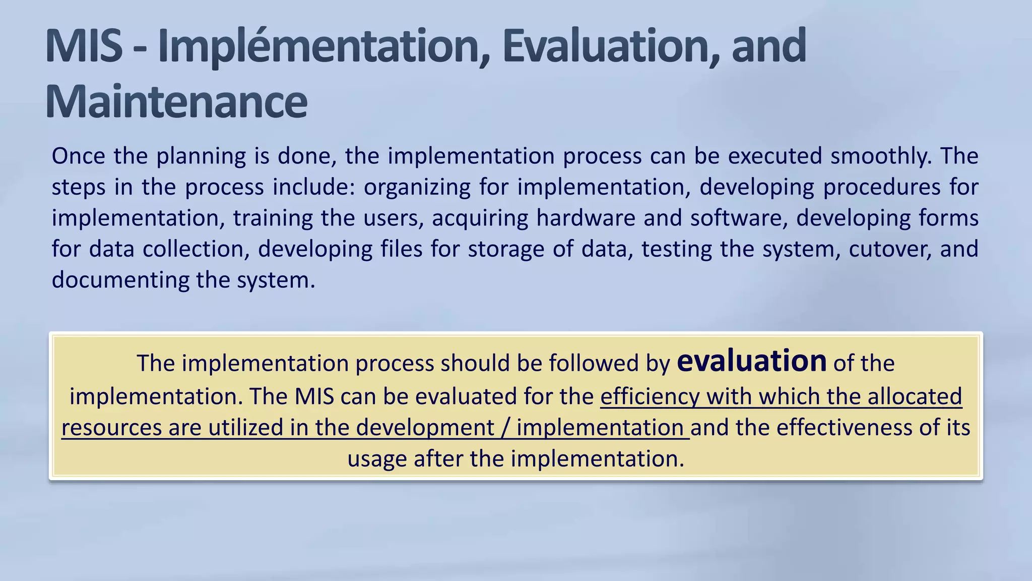 Once the planning is done, the implementation process can be executed smoothly. The
steps in the process include: organizing for implementation, developing procedures for
implementation, training the users, acquiring hardware and software, developing forms
for data collection, developing files for storage of data, testing the system, cutover, and
documenting the system.
The implementation process should be followed by evaluation of the
implementation. The MIS can be evaluated for the efficiency with which the allocated
resources are utilized in the development / implementation and the effectiveness of its
usage after the implementation.
 