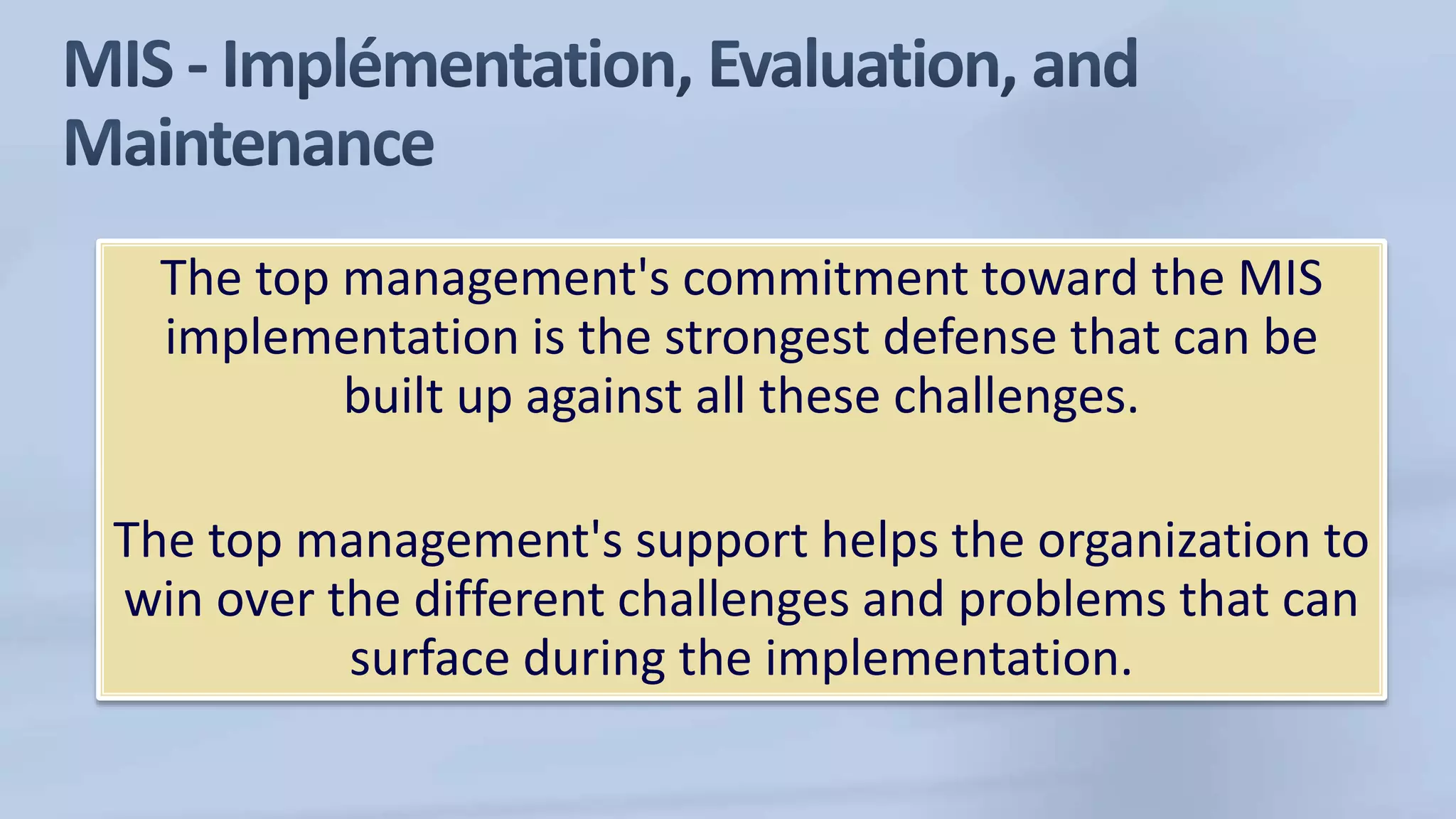 The top management's commitment toward the MIS
implementation is the strongest defense that can be
built up against all these challenges.
The top management's support helps the organization to
win over the different challenges and problems that can
surface during the implementation.
 