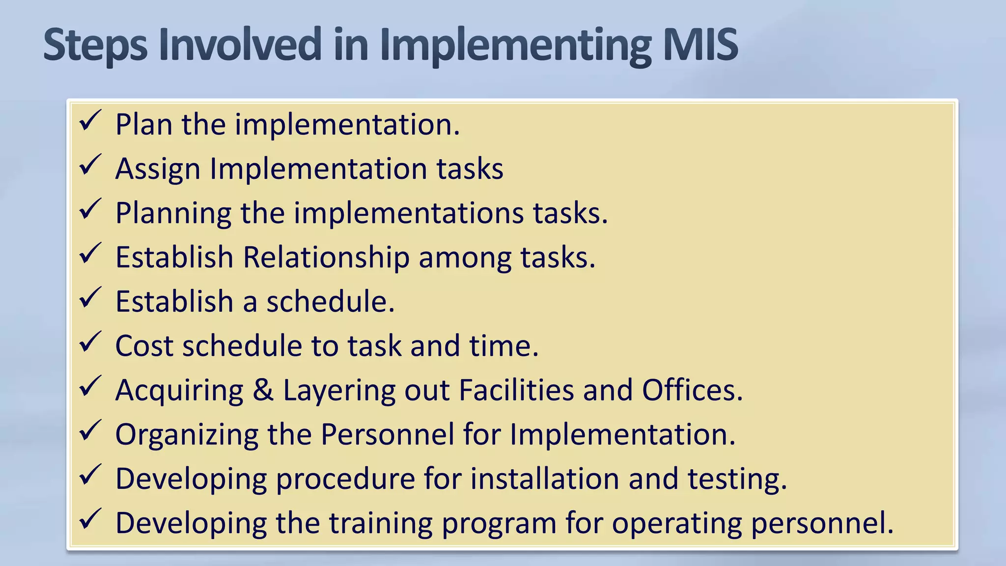  Plan the implementation.
 Assign Implementation tasks
 Planning the implementations tasks.
 Establish Relationship among tasks.
 Establish a schedule.
 Cost schedule to task and time.
 Acquiring & Layering out Facilities and Offices.
 Organizing the Personnel for Implementation.
 Developing procedure for installation and testing.
 Developing the training program for operating personnel.
 