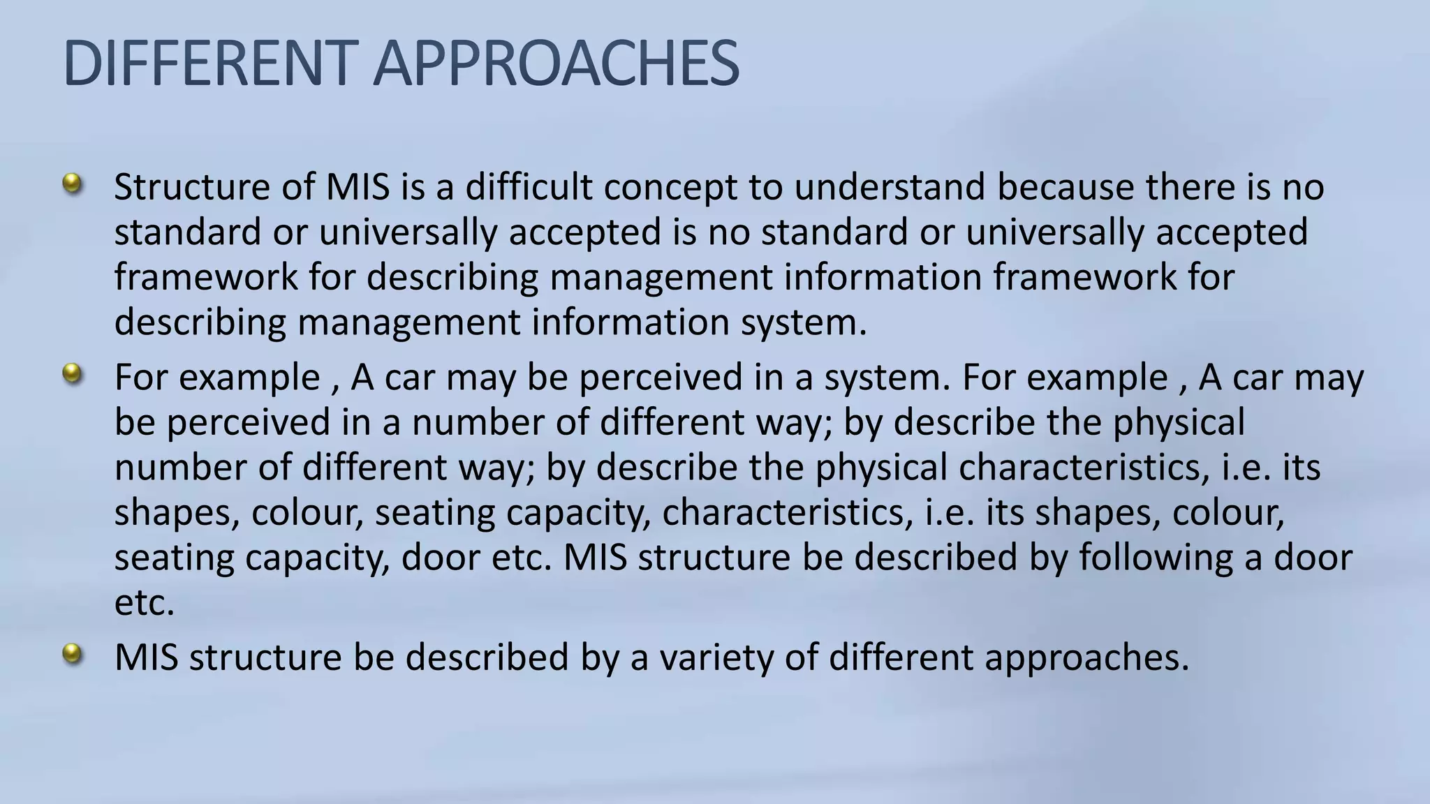 Structure of MIS is a difficult concept to understand because there is no
standard or universally accepted is no standard or universally accepted
framework for describing management information framework for
describing management information system.
For example , A car may be perceived in a system. For example , A car may
be perceived in a number of different way; by describe the physical
number of different way; by describe the physical characteristics, i.e. its
shapes, colour, seating capacity, characteristics, i.e. its shapes, colour,
seating capacity, door etc. MIS structure be described by following a door
etc.
MIS structure be described by a variety of different approaches.
 