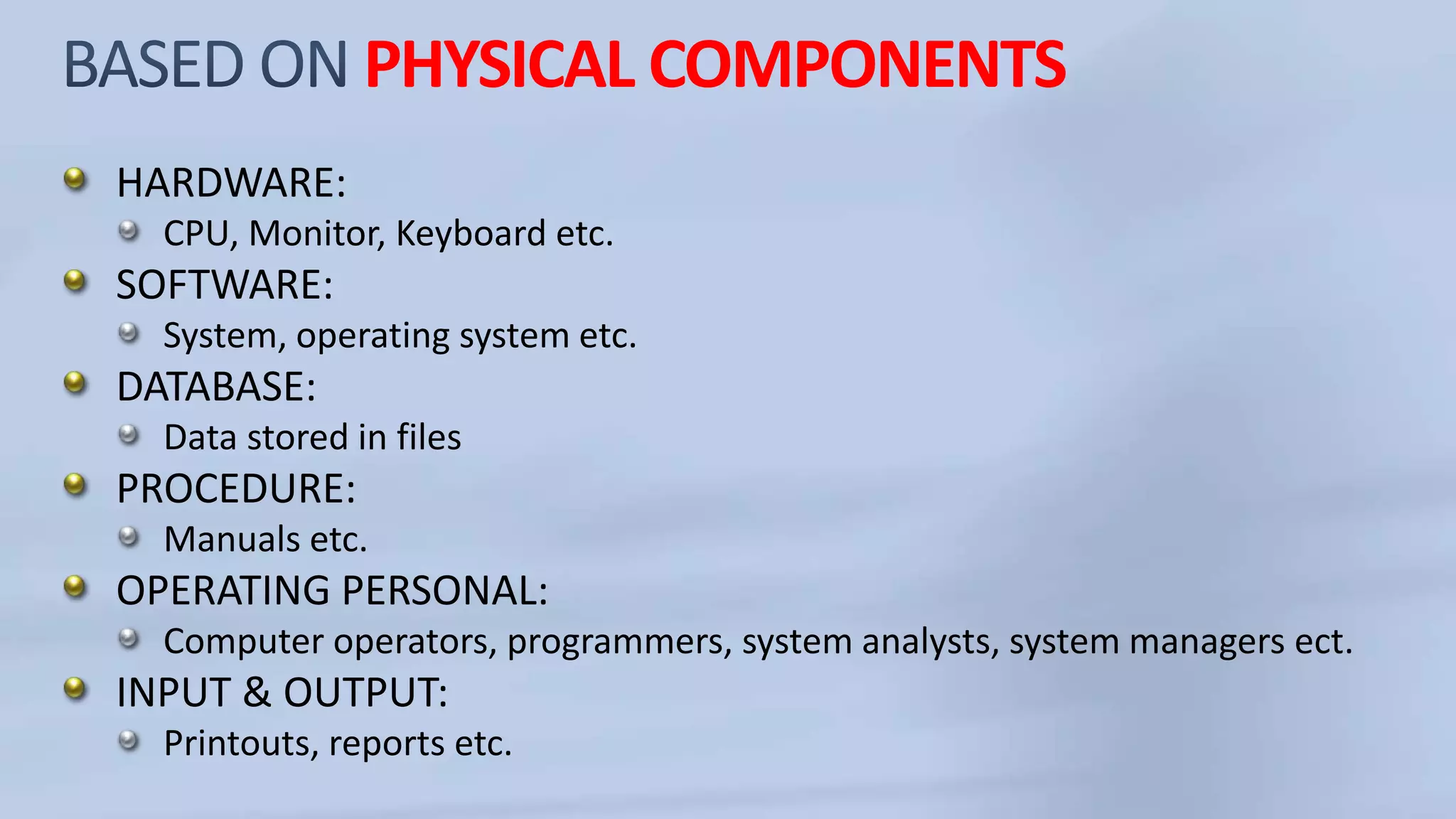 PHYSICAL COMPONENTS
HARDWARE:
CPU, Monitor, Keyboard etc.
SOFTWARE:
System, operating system etc.
DATABASE:
Data stored in files
PROCEDURE:
Manuals etc.
OPERATING PERSONAL:
Computer operators, programmers, system analysts, system managers ect.
INPUT & OUTPUT:
Printouts, reports etc.
 