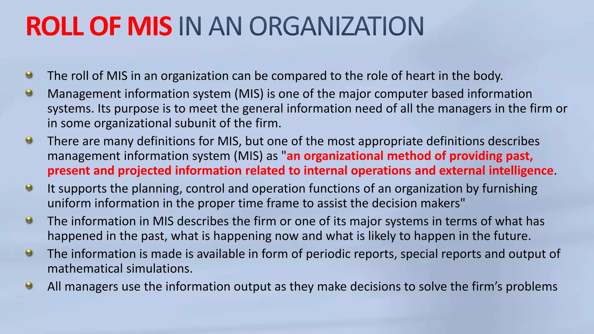 ROLL OF MIS
The roll of MIS in an organization can be compared to the role of heart in the body.
Management information system (MIS) is one of the major computer based information
systems. Its purpose is to meet the general information need of all the managers in the firm or
in some organizational subunit of the firm.
There are many definitions for MIS, but one of the most appropriate definitions describes
management information system (MIS) as "an organizational method of providing past,
present and projected information related to internal operations and external intelligence.
It supports the planning, control and operation functions of an organization by furnishing
uniform information in the proper time frame to assist the decision makers"
The information in MIS describes the firm or one of its major systems in terms of what has
happened in the past, what is happening now and what is likely to happen in the future.
The information is made is available in form of periodic reports, special reports and output of
mathematical simulations.
All managers use the information output as they make decisions to solve the firm’s problems
 