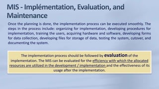 Once the planning is done, the implementation process can be executed smoothly. The
steps in the process include: organizing for implementation, developing procedures for
implementation, training the users, acquiring hardware and software, developing forms
for data collection, developing files for storage of data, testing the system, cutover, and
documenting the system.
The implementation process should be followed by evaluation of the
implementation. The MIS can be evaluated for the efficiency with which the allocated
resources are utilized in the development / implementation and the effectiveness of its
usage after the implementation.
 